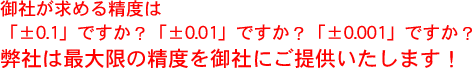 御社が求める精度は「±0.1」ですか？「±0.01」ですか？「±0.001」ですか？弊社は最大限の精度を御社にご提供いたします！