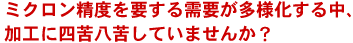 ミクロン精度を要する需要が多様化する中、加工に四苦八苦していませんか？